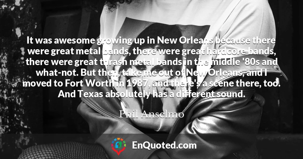 It was awesome growing up in New Orleans because there were great metal bands, there were great hardcore bands, there were great thrash metal bands in the middle '80s and what-not. But then, take me out of New Orleans, and I moved to Fort Worth in 1987, and there's a scene there, too. And Texas absolutely has a different sound.