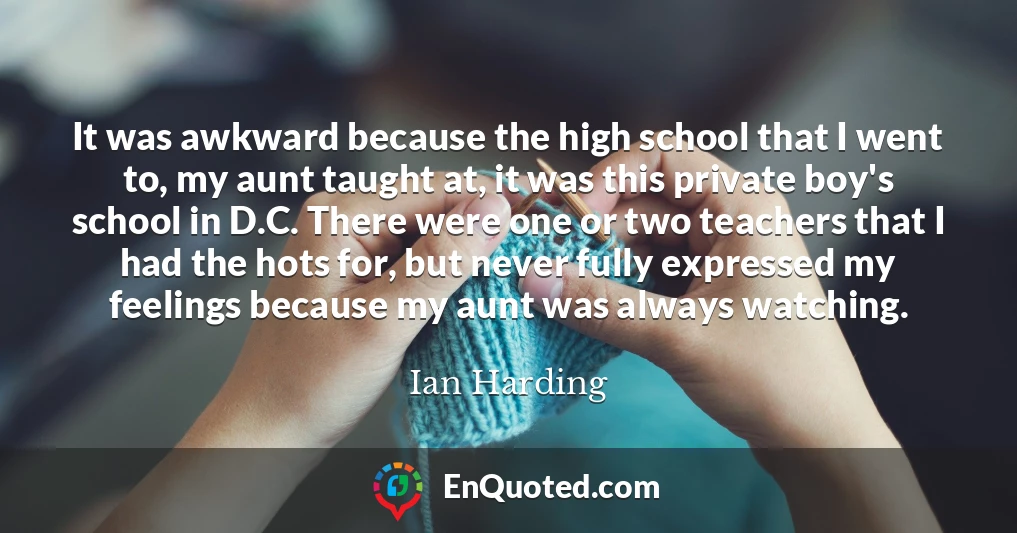 It was awkward because the high school that I went to, my aunt taught at, it was this private boy's school in D.C. There were one or two teachers that I had the hots for, but never fully expressed my feelings because my aunt was always watching.