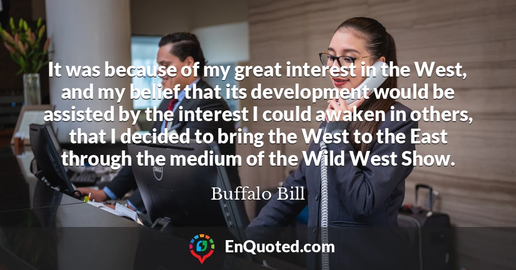 It was because of my great interest in the West, and my belief that its development would be assisted by the interest I could awaken in others, that I decided to bring the West to the East through the medium of the Wild West Show.