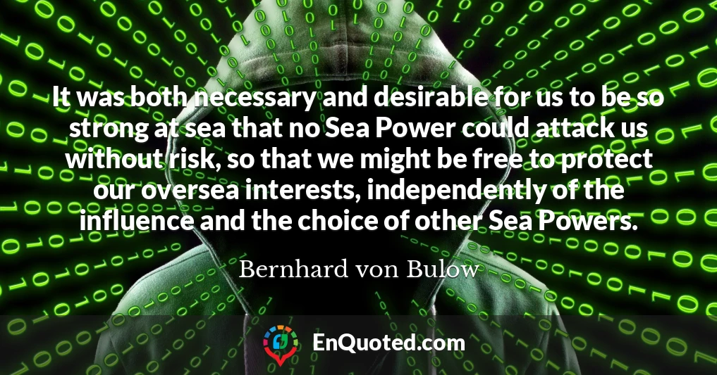 It was both necessary and desirable for us to be so strong at sea that no Sea Power could attack us without risk, so that we might be free to protect our oversea interests, independently of the influence and the choice of other Sea Powers.