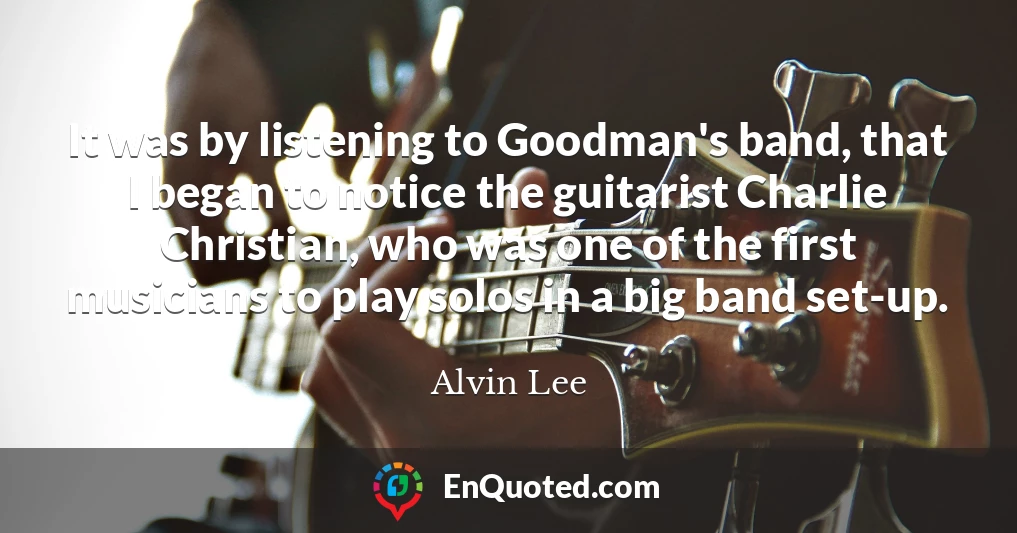 It was by listening to Goodman's band, that I began to notice the guitarist Charlie Christian, who was one of the first musicians to play solos in a big band set-up.
