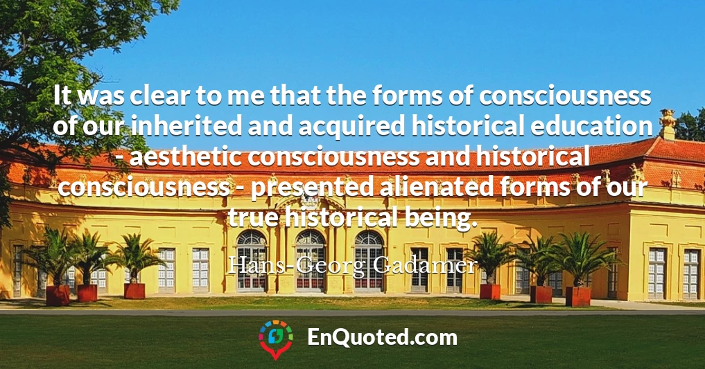 It was clear to me that the forms of consciousness of our inherited and acquired historical education - aesthetic consciousness and historical consciousness - presented alienated forms of our true historical being.