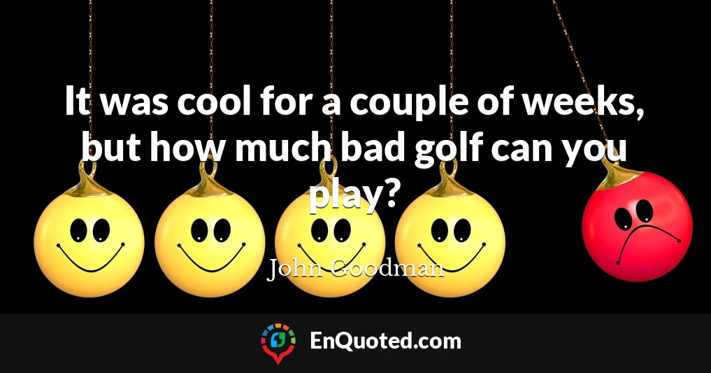 It was cool for a couple of weeks, but how much bad golf can you play?