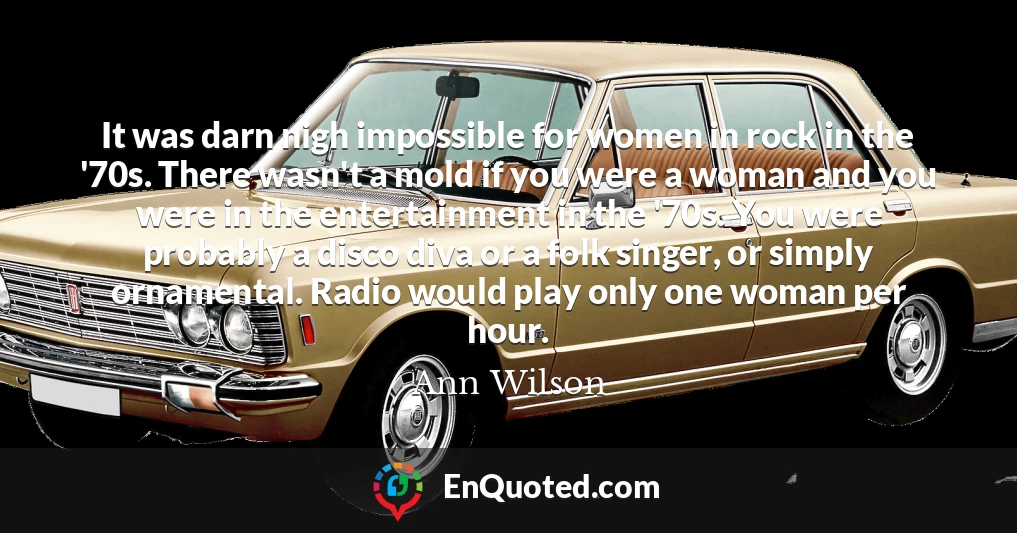 It was darn nigh impossible for women in rock in the '70s. There wasn't a mold if you were a woman and you were in the entertainment in the '70s. You were probably a disco diva or a folk singer, or simply ornamental. Radio would play only one woman per hour.