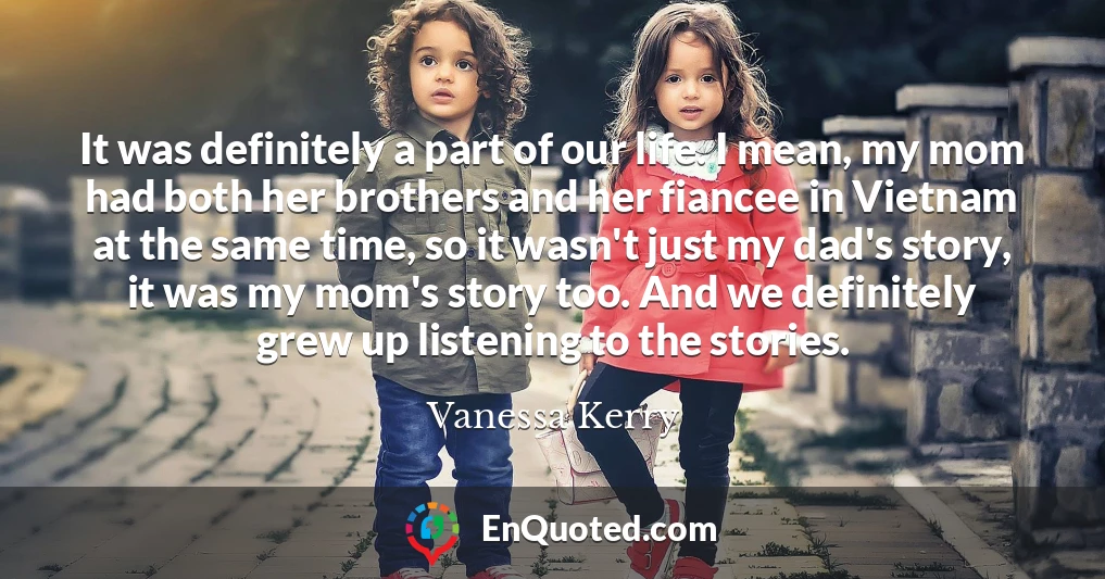 It was definitely a part of our life. I mean, my mom had both her brothers and her fiancee in Vietnam at the same time, so it wasn't just my dad's story, it was my mom's story too. And we definitely grew up listening to the stories.