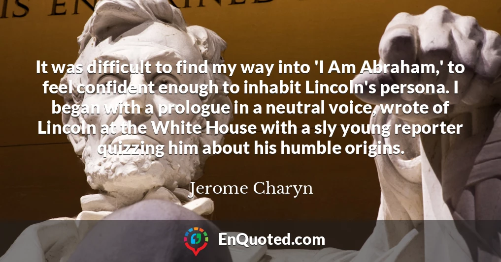 It was difficult to find my way into 'I Am Abraham,' to feel confident enough to inhabit Lincoln's persona. I began with a prologue in a neutral voice, wrote of Lincoln at the White House with a sly young reporter quizzing him about his humble origins.