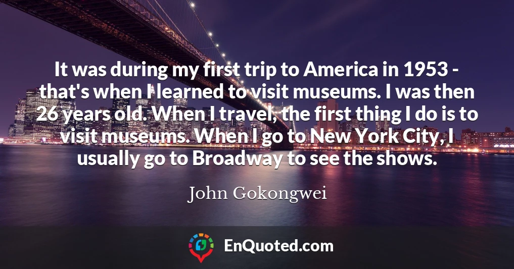 It was during my first trip to America in 1953 - that's when I learned to visit museums. I was then 26 years old. When I travel, the first thing I do is to visit museums. When I go to New York City, I usually go to Broadway to see the shows.