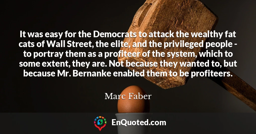 It was easy for the Democrats to attack the wealthy fat cats of Wall Street, the elite, and the privileged people - to portray them as a profiteer of the system, which to some extent, they are. Not because they wanted to, but because Mr. Bernanke enabled them to be profiteers.