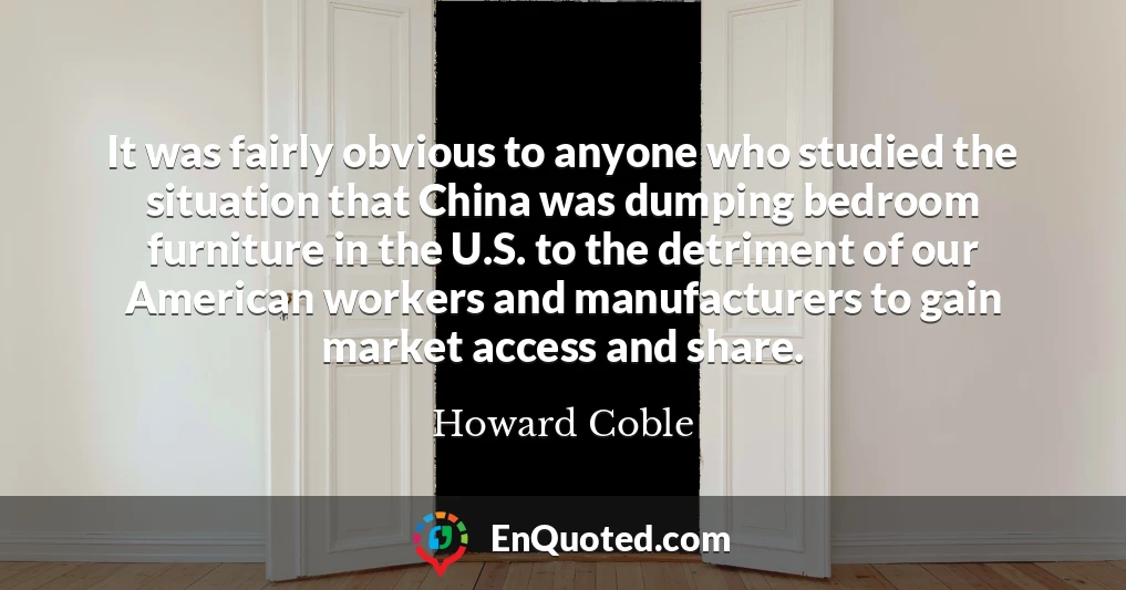 It was fairly obvious to anyone who studied the situation that China was dumping bedroom furniture in the U.S. to the detriment of our American workers and manufacturers to gain market access and share.
