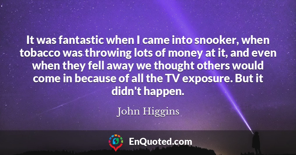 It was fantastic when I came into snooker, when tobacco was throwing lots of money at it, and even when they fell away we thought others would come in because of all the TV exposure. But it didn't happen.