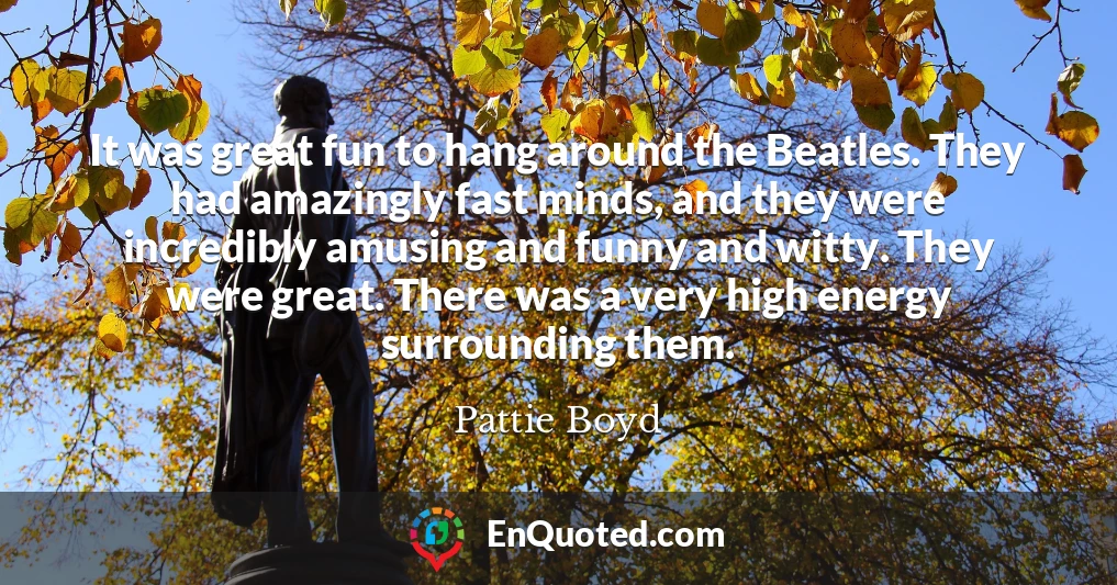 It was great fun to hang around the Beatles. They had amazingly fast minds, and they were incredibly amusing and funny and witty. They were great. There was a very high energy surrounding them.