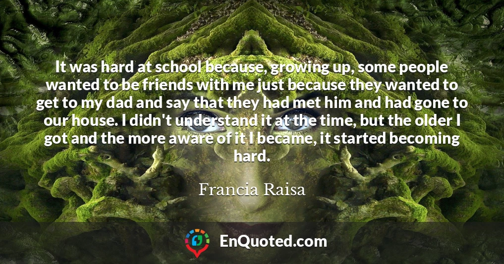 It was hard at school because, growing up, some people wanted to be friends with me just because they wanted to get to my dad and say that they had met him and had gone to our house. I didn't understand it at the time, but the older I got and the more aware of it I became, it started becoming hard.