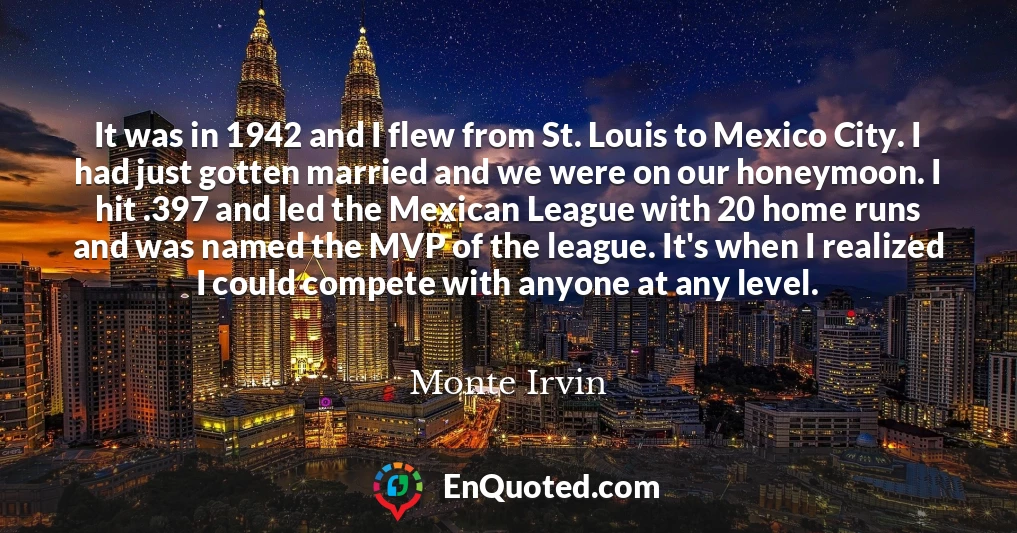It was in 1942 and I flew from St. Louis to Mexico City. I had just gotten married and we were on our honeymoon. I hit .397 and led the Mexican League with 20 home runs and was named the MVP of the league. It's when I realized I could compete with anyone at any level.