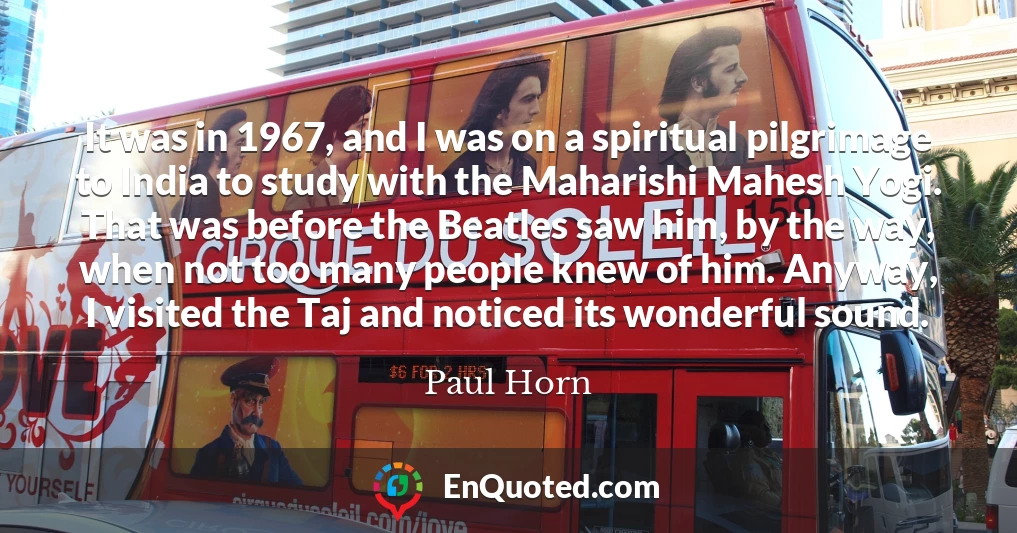 It was in 1967, and I was on a spiritual pilgrimage to India to study with the Maharishi Mahesh Yogi. That was before the Beatles saw him, by the way, when not too many people knew of him. Anyway, I visited the Taj and noticed its wonderful sound.