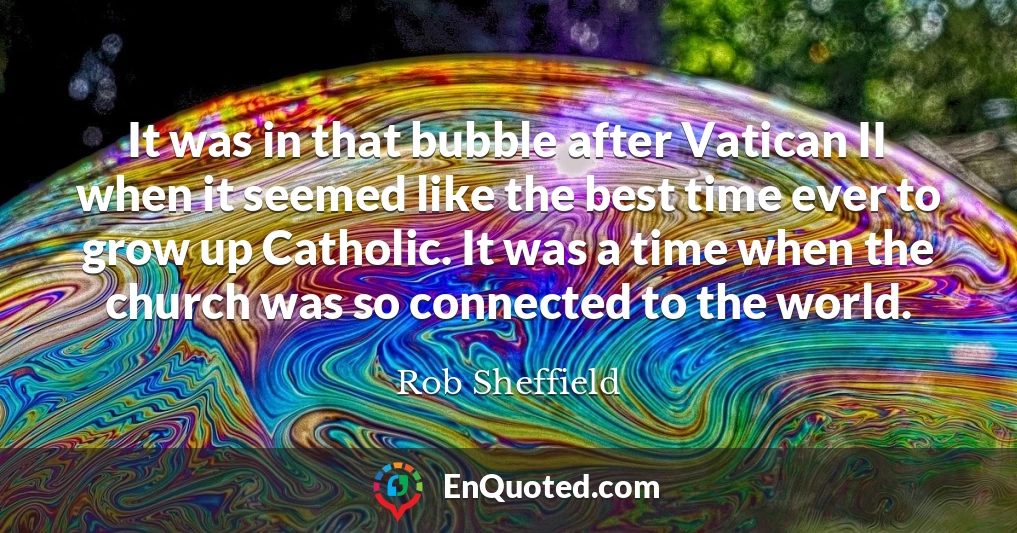 It was in that bubble after Vatican II when it seemed like the best time ever to grow up Catholic. It was a time when the church was so connected to the world.