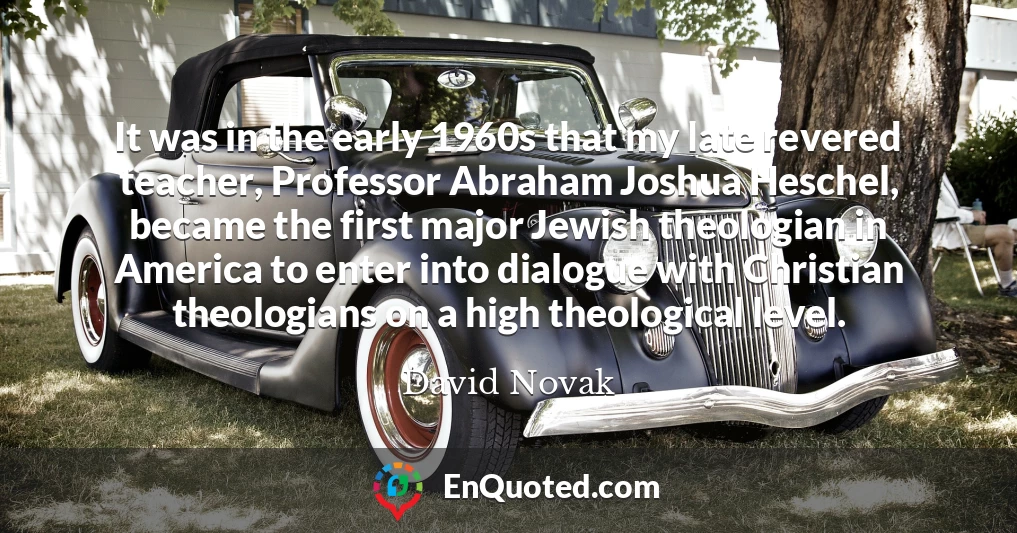 It was in the early 1960s that my late revered teacher, Professor Abraham Joshua Heschel, became the first major Jewish theologian in America to enter into dialogue with Christian theologians on a high theological level.