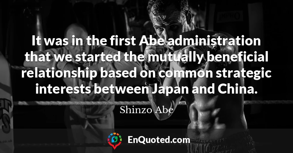 It was in the first Abe administration that we started the mutually beneficial relationship based on common strategic interests between Japan and China.