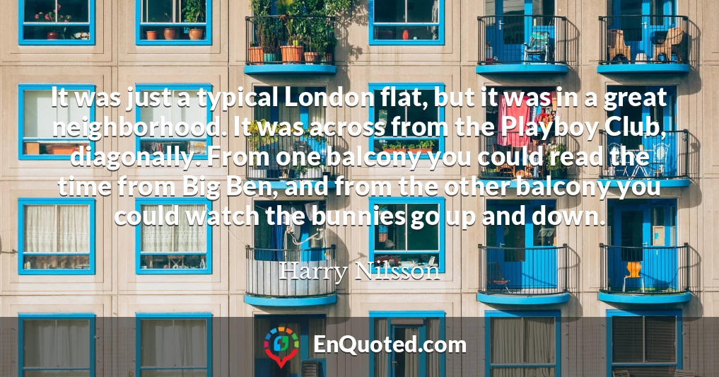 It was just a typical London flat, but it was in a great neighborhood. It was across from the Playboy Club, diagonally. From one balcony you could read the time from Big Ben, and from the other balcony you could watch the bunnies go up and down.
