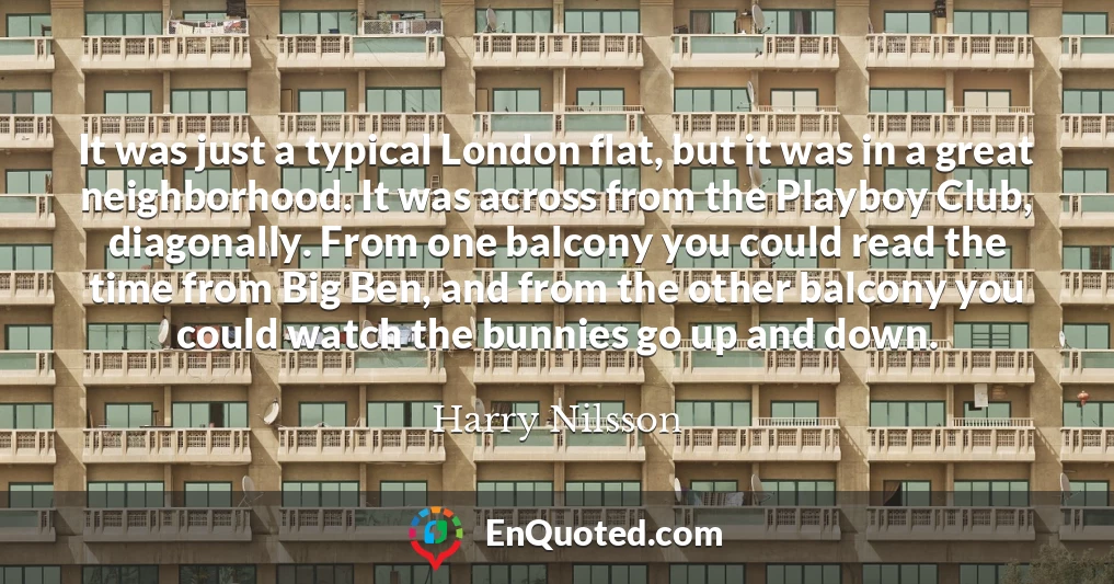 It was just a typical London flat, but it was in a great neighborhood. It was across from the Playboy Club, diagonally. From one balcony you could read the time from Big Ben, and from the other balcony you could watch the bunnies go up and down.