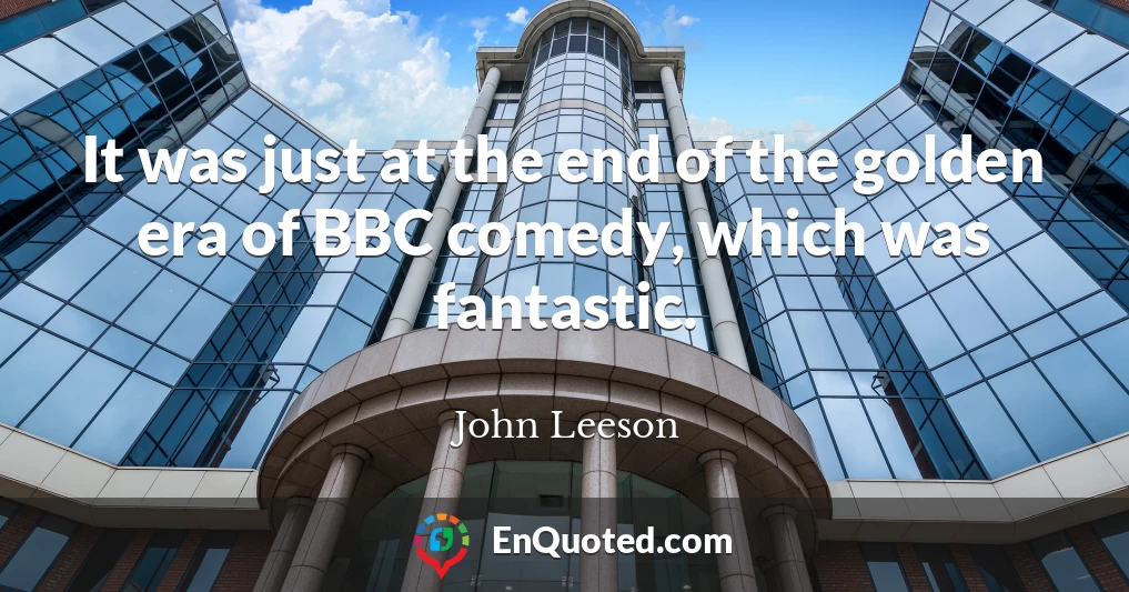 It was just at the end of the golden era of BBC comedy, which was fantastic.