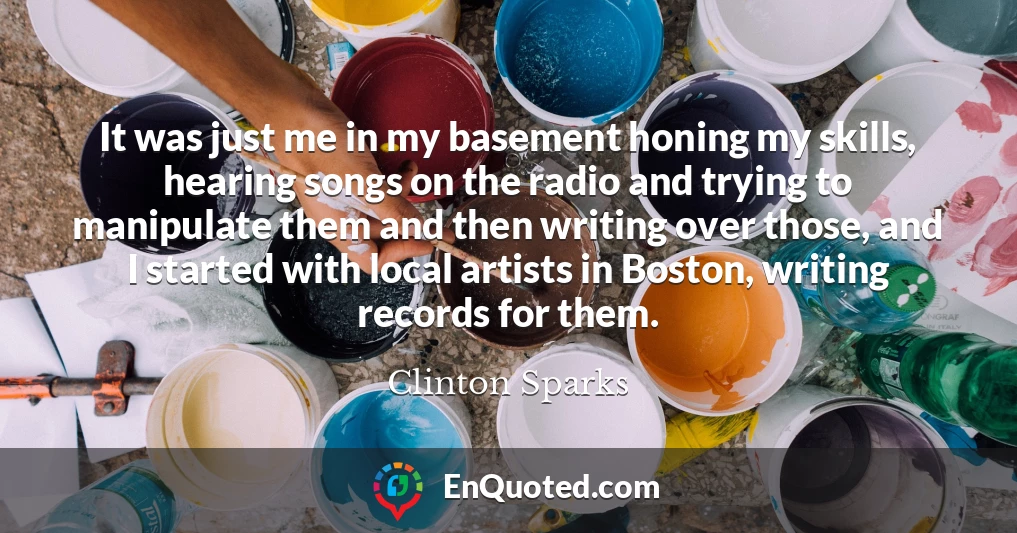 It was just me in my basement honing my skills, hearing songs on the radio and trying to manipulate them and then writing over those, and I started with local artists in Boston, writing records for them.