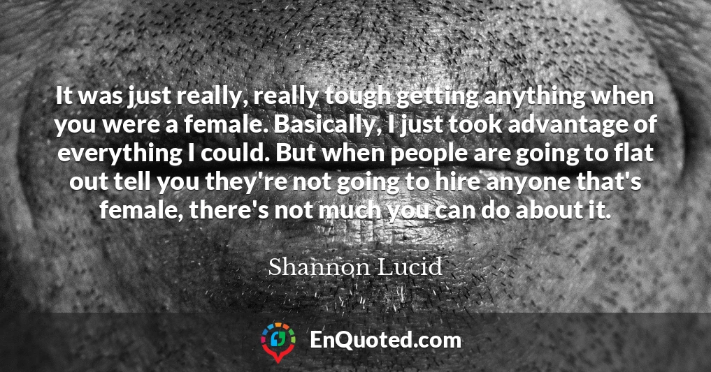 It was just really, really tough getting anything when you were a female. Basically, I just took advantage of everything I could. But when people are going to flat out tell you they're not going to hire anyone that's female, there's not much you can do about it.