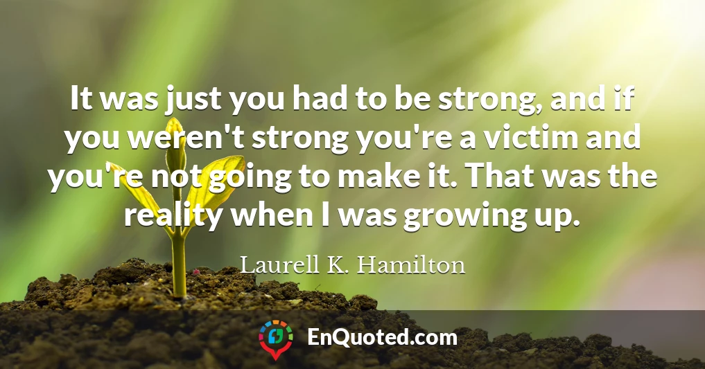 It was just you had to be strong, and if you weren't strong you're a victim and you're not going to make it. That was the reality when I was growing up.