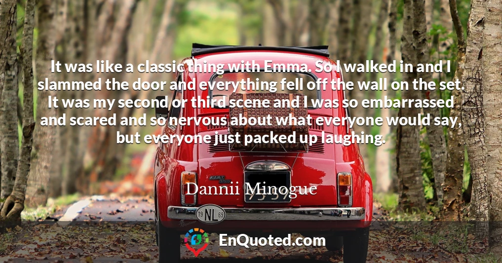 It was like a classic thing with Emma. So I walked in and I slammed the door and everything fell off the wall on the set. It was my second or third scene and I was so embarrassed and scared and so nervous about what everyone would say, but everyone just packed up laughing.