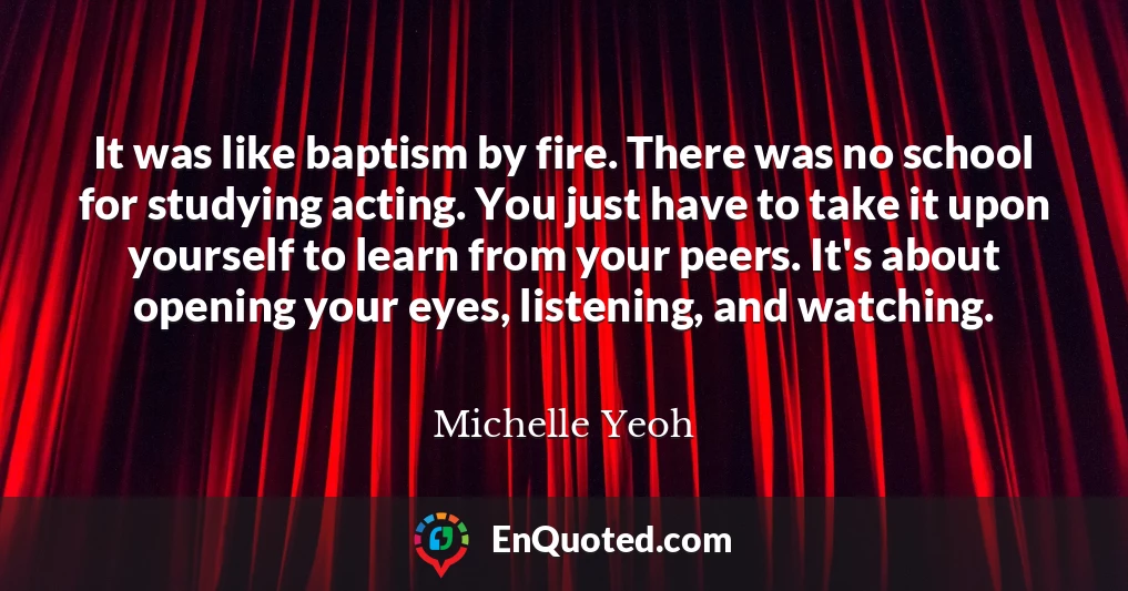 It was like baptism by fire. There was no school for studying acting. You just have to take it upon yourself to learn from your peers. It's about opening your eyes, listening, and watching.