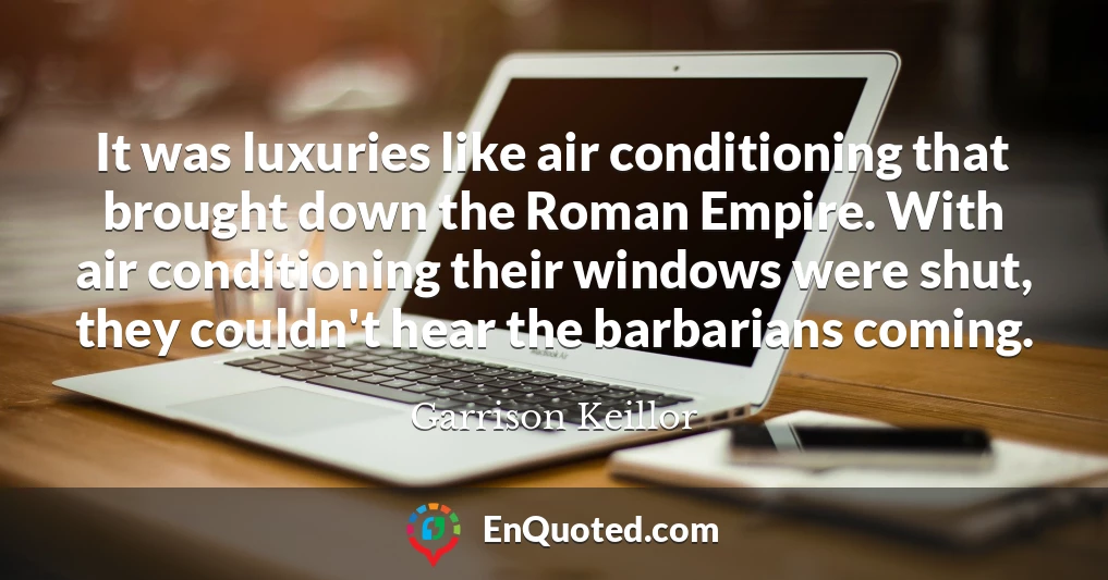 It was luxuries like air conditioning that brought down the Roman Empire. With air conditioning their windows were shut, they couldn't hear the barbarians coming.