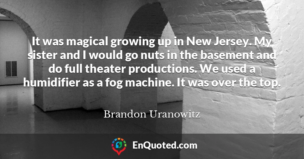 It was magical growing up in New Jersey. My sister and I would go nuts in the basement and do full theater productions. We used a humidifier as a fog machine. It was over the top.