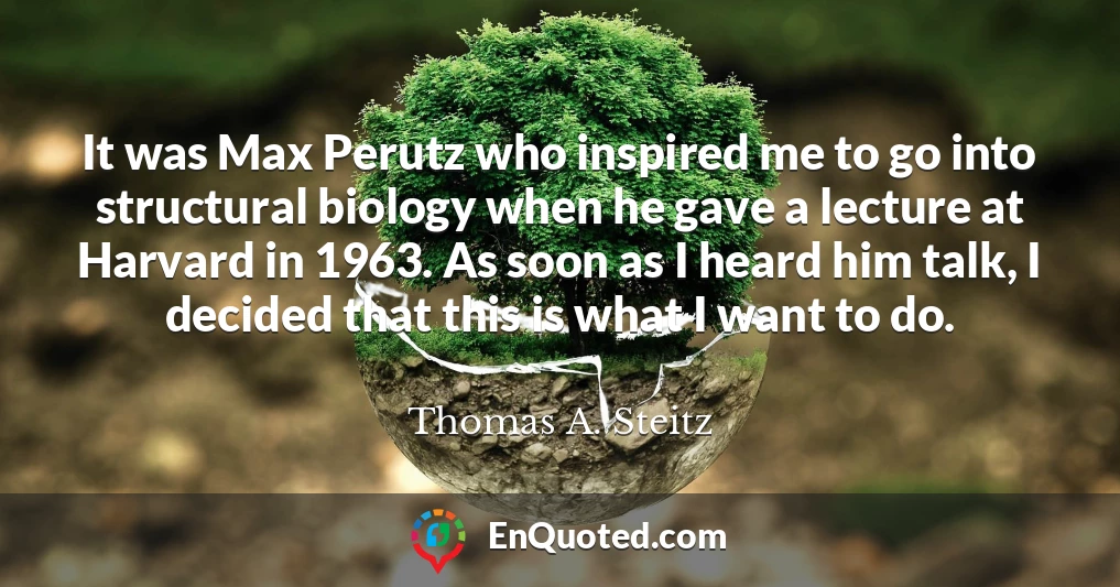 It was Max Perutz who inspired me to go into structural biology when he gave a lecture at Harvard in 1963. As soon as I heard him talk, I decided that this is what I want to do.