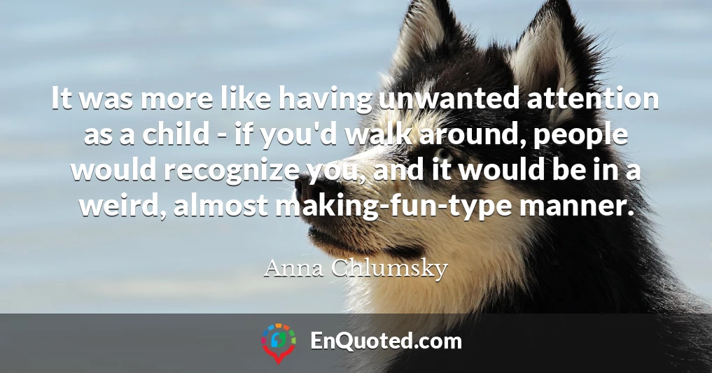 It was more like having unwanted attention as a child - if you'd walk around, people would recognize you, and it would be in a weird, almost making-fun-type manner.