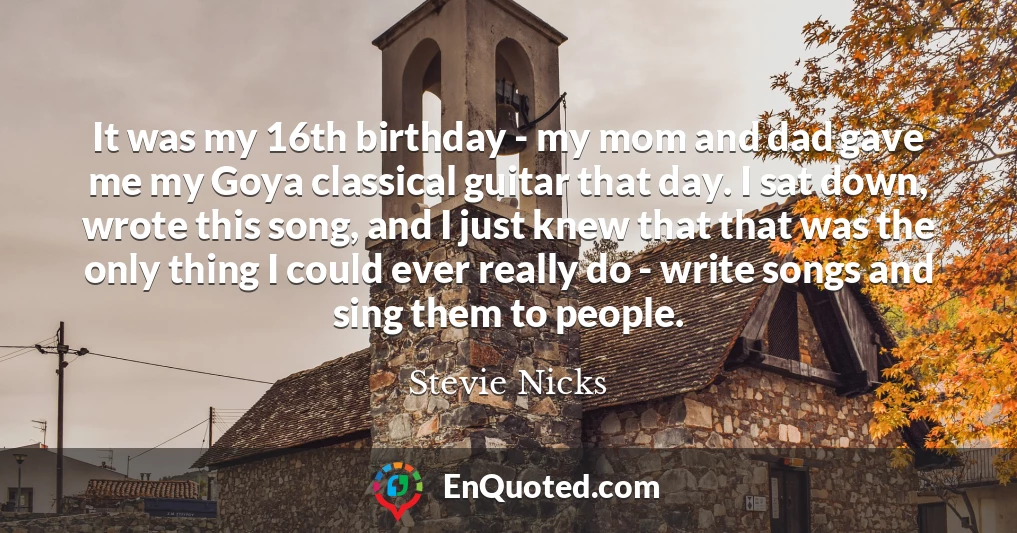 It was my 16th birthday - my mom and dad gave me my Goya classical guitar that day. I sat down, wrote this song, and I just knew that that was the only thing I could ever really do - write songs and sing them to people.