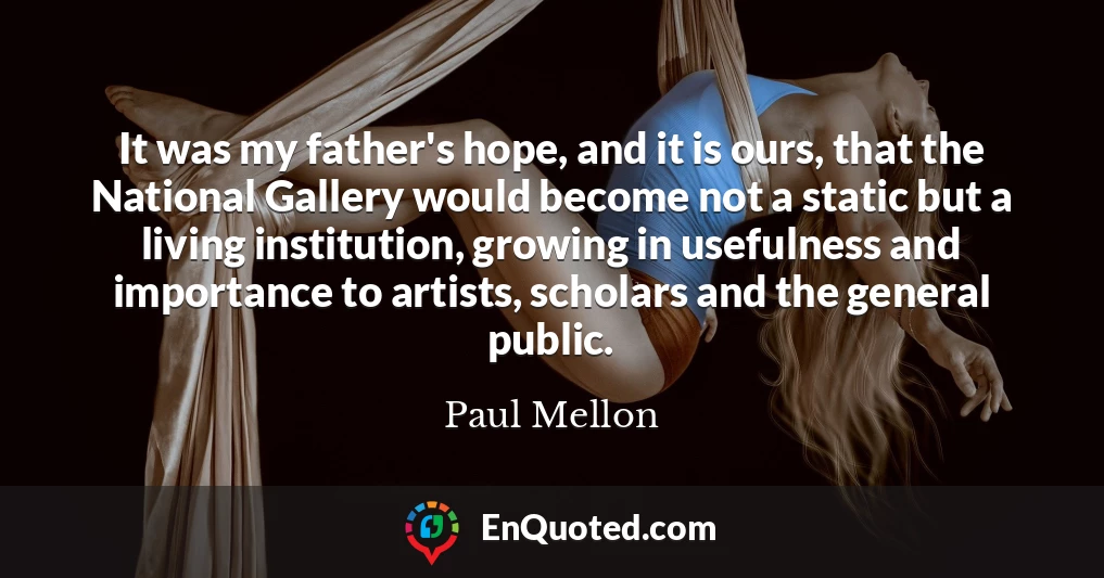 It was my father's hope, and it is ours, that the National Gallery would become not a static but a living institution, growing in usefulness and importance to artists, scholars and the general public.