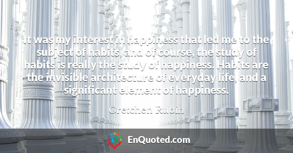 It was my interest in happiness that led me to the subject of habits, and of course, the study of habits is really the study of happiness. Habits are the invisible architecture of everyday life, and a significant element of happiness.