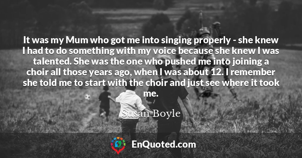 It was my Mum who got me into singing properly - she knew I had to do something with my voice because she knew I was talented. She was the one who pushed me into joining a choir all those years ago, when I was about 12. I remember she told me to start with the choir and just see where it took me.