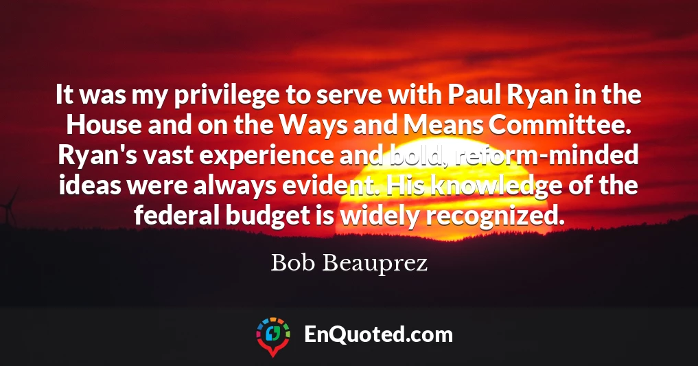 It was my privilege to serve with Paul Ryan in the House and on the Ways and Means Committee. Ryan's vast experience and bold, reform-minded ideas were always evident. His knowledge of the federal budget is widely recognized.