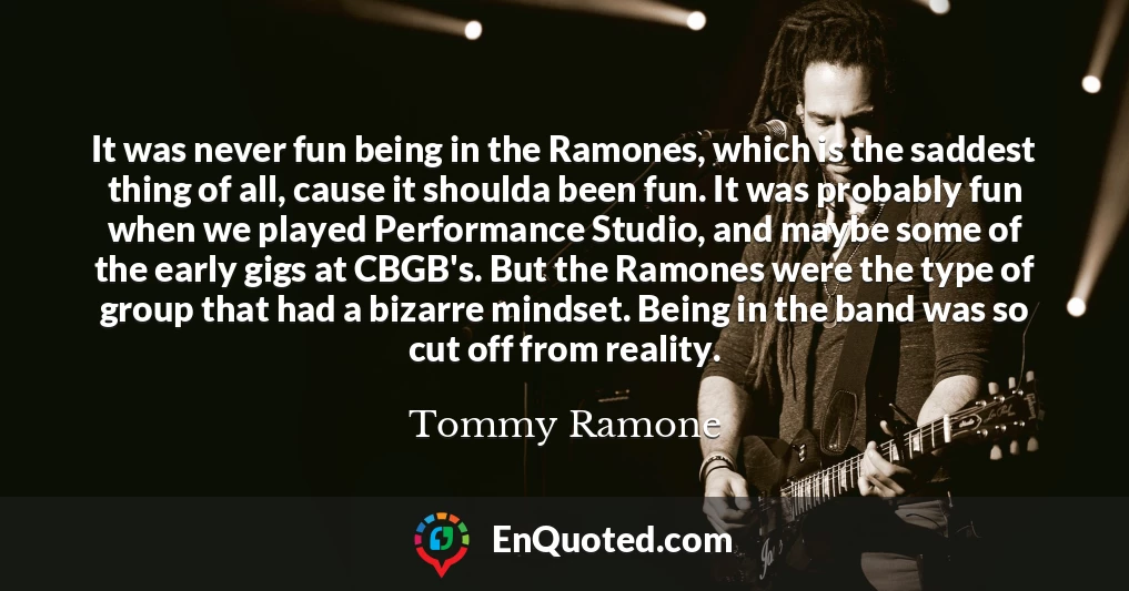 It was never fun being in the Ramones, which is the saddest thing of all, cause it shoulda been fun. It was probably fun when we played Performance Studio, and maybe some of the early gigs at CBGB's. But the Ramones were the type of group that had a bizarre mindset. Being in the band was so cut off from reality.