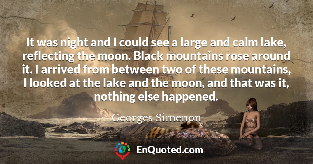 It was night and I could see a large and calm lake, reflecting the moon. Black mountains rose around it. I arrived from between two of these mountains, I looked at the lake and the moon, and that was it, nothing else happened.