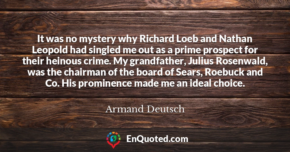 It was no mystery why Richard Loeb and Nathan Leopold had singled me out as a prime prospect for their heinous crime. My grandfather, Julius Rosenwald, was the chairman of the board of Sears, Roebuck and Co. His prominence made me an ideal choice.