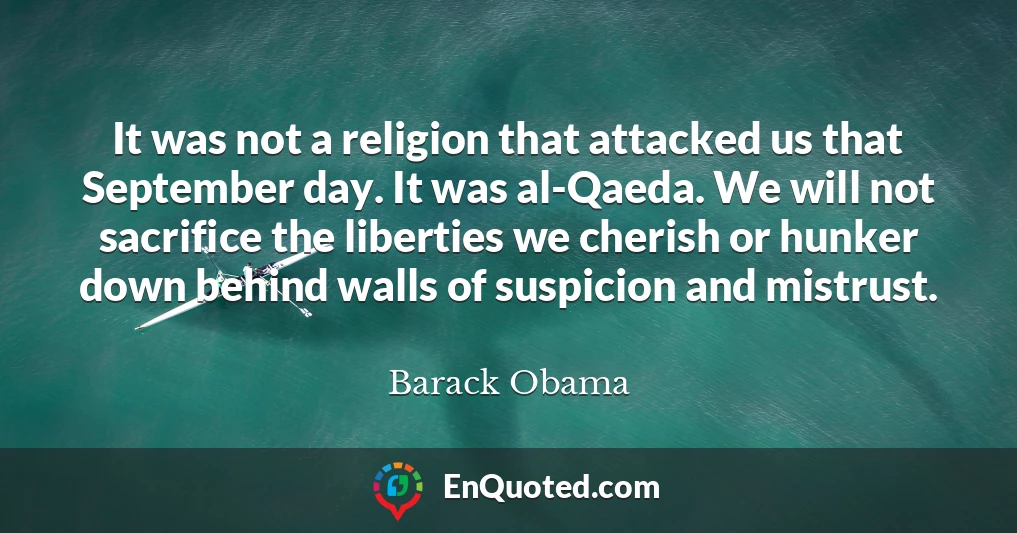 It was not a religion that attacked us that September day. It was al-Qaeda. We will not sacrifice the liberties we cherish or hunker down behind walls of suspicion and mistrust.