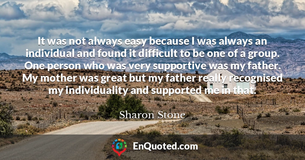 It was not always easy because I was always an individual and found it difficult to be one of a group. One person who was very supportive was my father. My mother was great but my father really recognised my individuality and supported me in that.