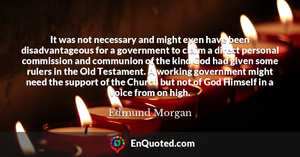 It was not necessary and might even have been disadvantageous for a government to claim a direct personal commission and communion of the kind God had given some rulers in the Old Testament. A working government might need the support of the Church but not of God Himself in a voice from on high.