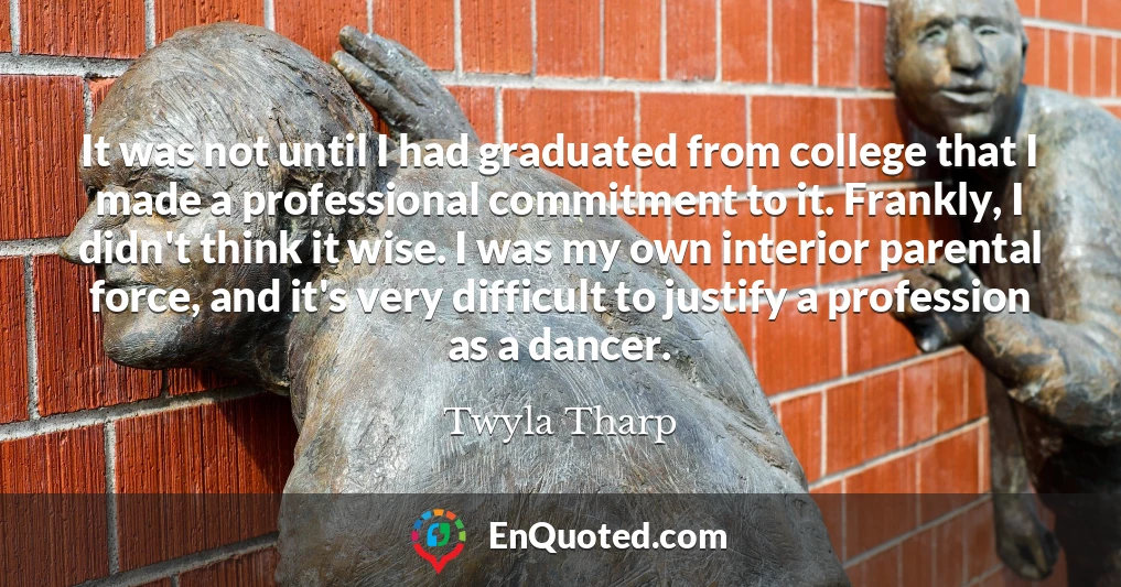 It was not until I had graduated from college that I made a professional commitment to it. Frankly, I didn't think it wise. I was my own interior parental force, and it's very difficult to justify a profession as a dancer.