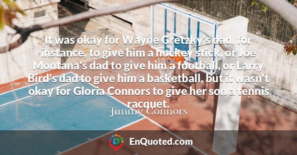 It was okay for Wayne Gretzky's dad, for instance, to give him a hockey stick, or Joe Montana's dad to give him a football, or Larry Bird's dad to give him a basketball, but it wasn't okay for Gloria Connors to give her son a tennis racquet.
