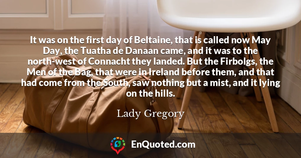 It was on the first day of Beltaine, that is called now May Day, the Tuatha de Danaan came, and it was to the north-west of Connacht they landed. But the Firbolgs, the Men of the Bag, that were in Ireland before them, and that had come from the South, saw nothing but a mist, and it lying on the hills.
