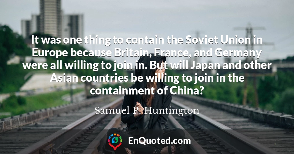 It was one thing to contain the Soviet Union in Europe because Britain, France, and Germany were all willing to join in. But will Japan and other Asian countries be willing to join in the containment of China?