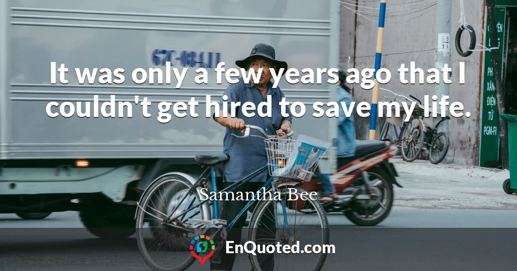 It was only a few years ago that I couldn't get hired to save my life.