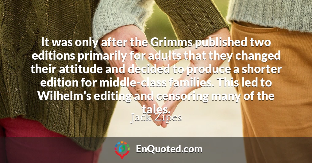 It was only after the Grimms published two editions primarily for adults that they changed their attitude and decided to produce a shorter edition for middle-class families. This led to Wilhelm's editing and censoring many of the tales.